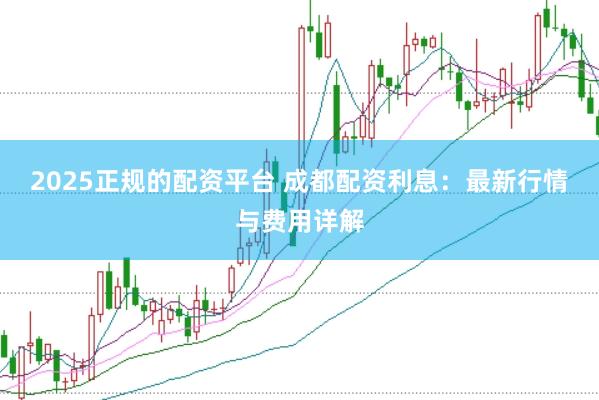 2025正规的配资平台 成都配资利息：最新行情与费用详解
