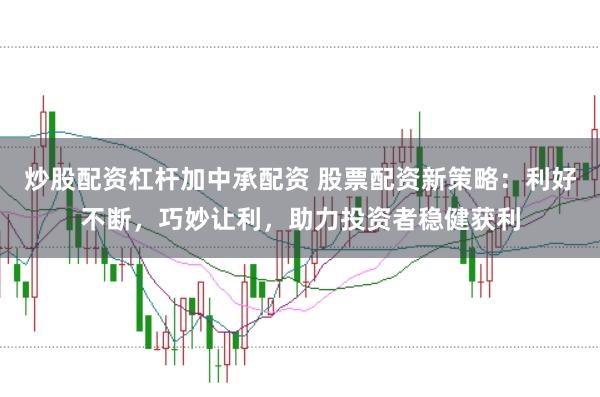 炒股配资杠杆加中承配资 股票配资新策略：利好不断，巧妙让利，助力投资者稳健获利