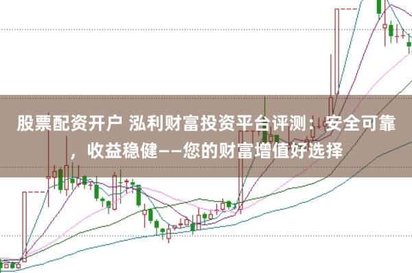 股票配资开户 泓利财富投资平台评测：安全可靠，收益稳健——您的财富增值好选择