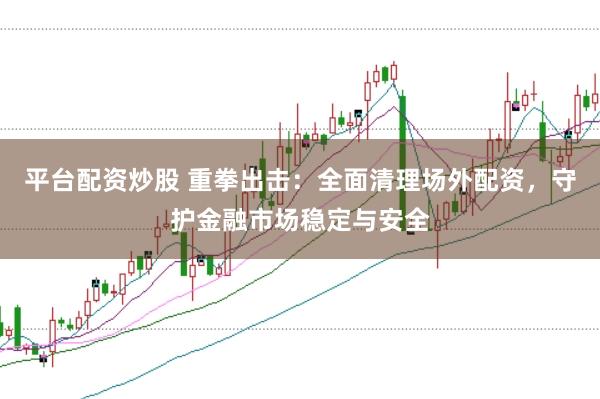 平台配资炒股 重拳出击：全面清理场外配资，守护金融市场稳定与安全