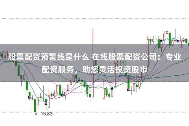 股票配资预警线是什么 在线股票配资公司：专业配资服务，助您灵活投资股市